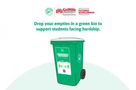 The image depicts a green donation bin adorned with logos from Griffith University and the Brisbane Future Scholarship Program. The text on the bin reads: “Drop your empties in a green bin to support students facing hardship.” This bin is specifically designated for 10-cent refundable containers, promoting recycling and providing assistance to students in need. The background is a plain light colour with no other discernible elements.